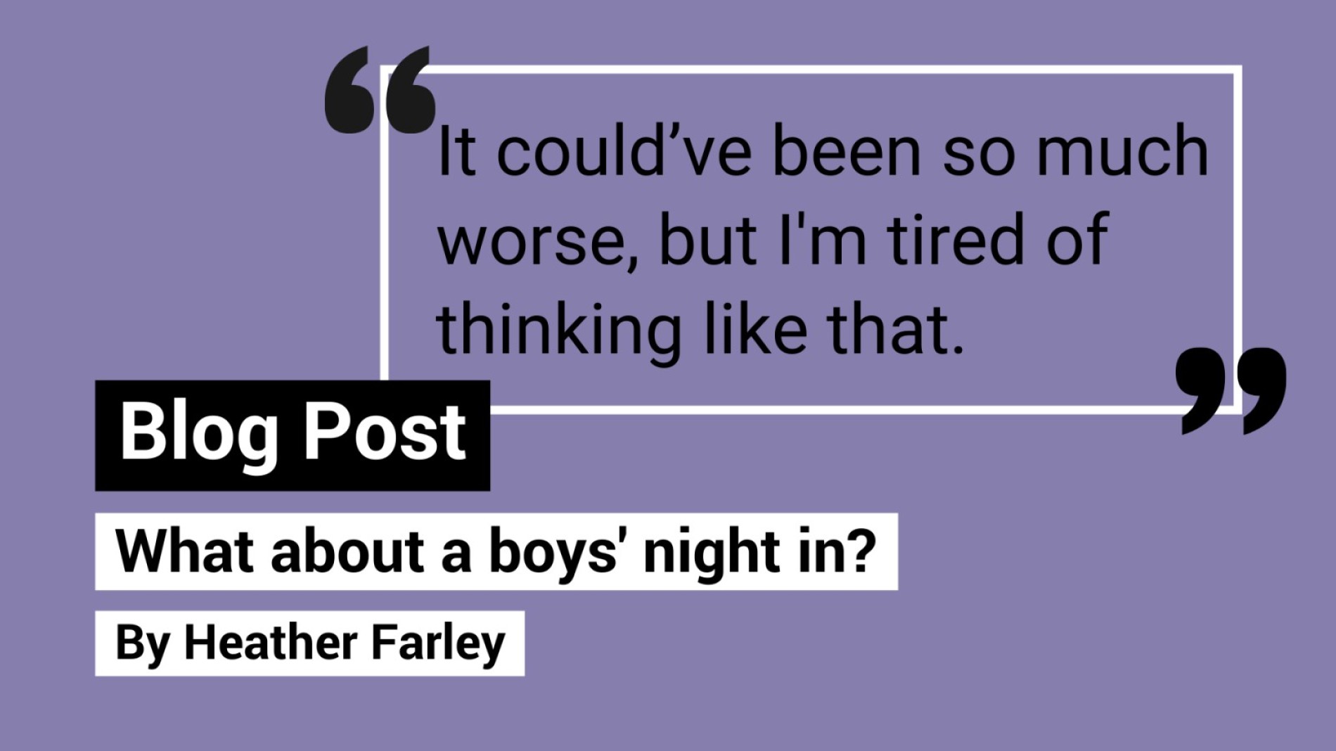 Quote of "It could’ve been so much worse, but I'm tired of thinking like that." Text reads, "Blog post. What about a boys' night in? By Heather Farley."