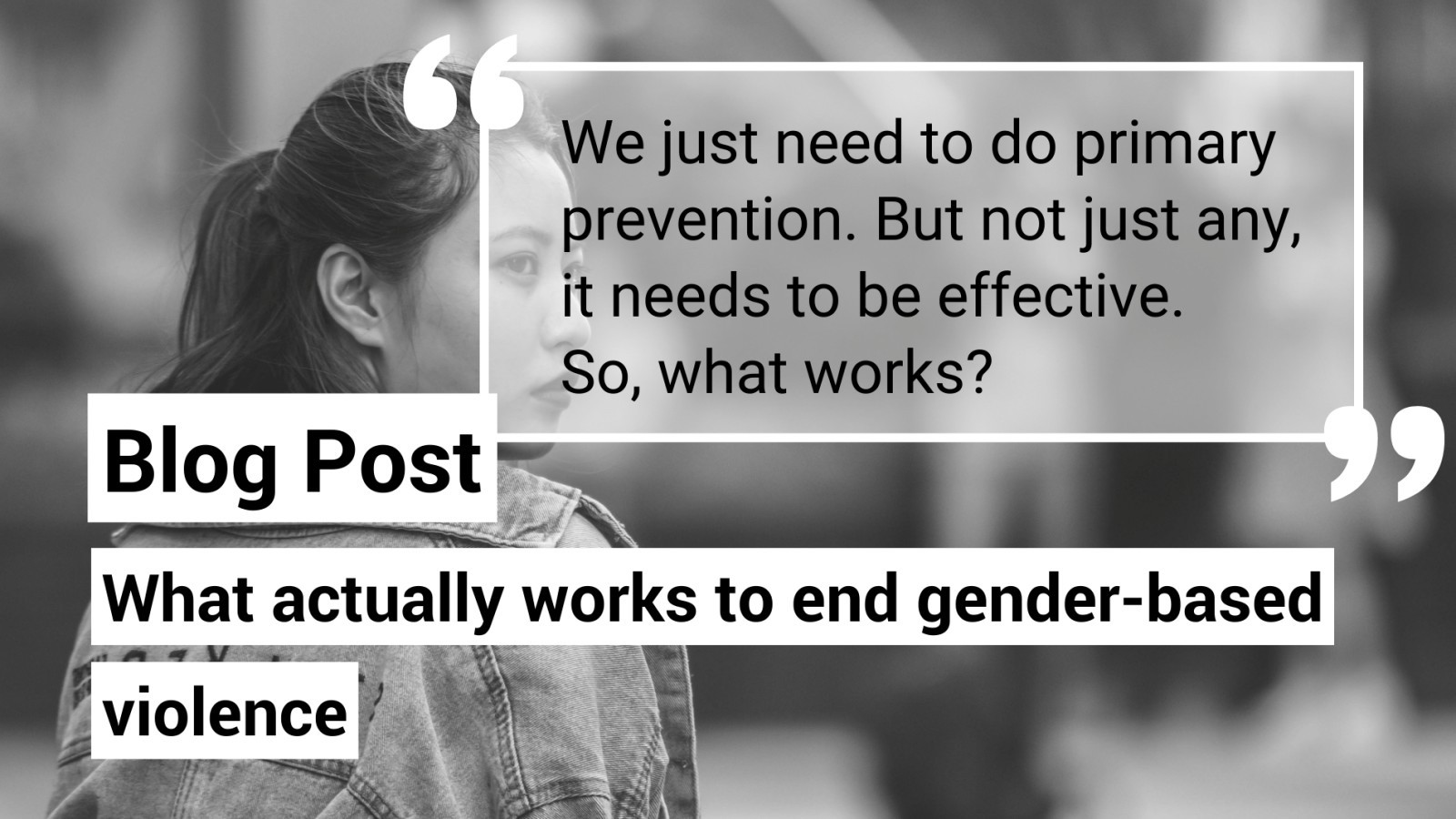 Background is a black and white photo of a young woman looking over her shoulder. Text reads, "Blog post. What actually works to end gender-based violence. We just need to do primary prevention. but not just any, it needs to be effective. So, what works?"